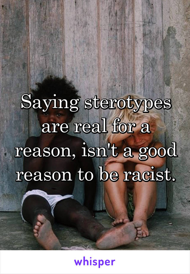 Saying sterotypes are real for a reason, isn't a good reason to be racist.