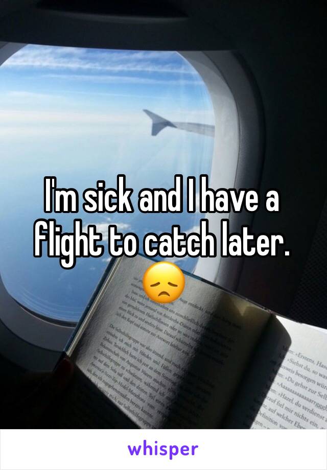 I'm sick and I have a flight to catch later. 😞