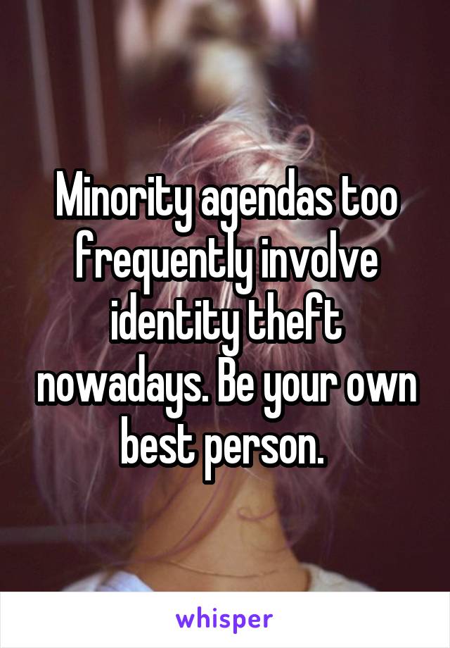 Minority agendas too frequently involve identity theft nowadays. Be your own best person. 