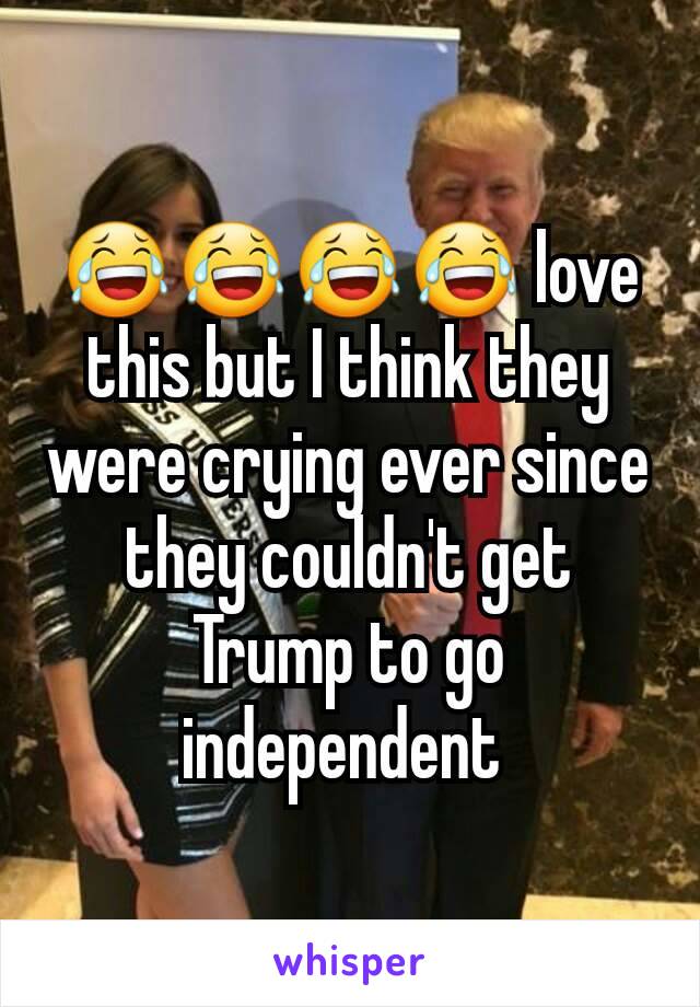 😂😂😂😂 love this but I think they were crying ever since they couldn't get Trump to go independent 