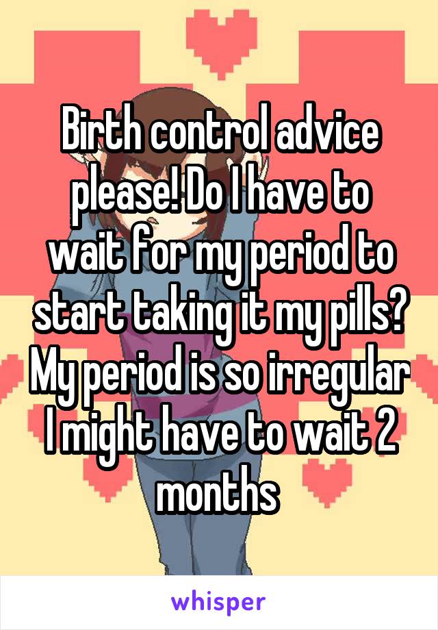 Birth control advice please! Do I have to wait for my period to start taking it my pills? My period is so irregular I might have to wait 2 months 