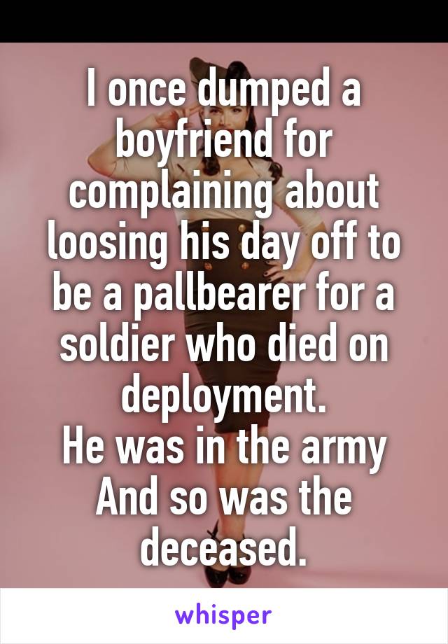 I once dumped a boyfriend for complaining about loosing his day off to be a pallbearer for a soldier who died on deployment.
He was in the army
And so was the deceased.