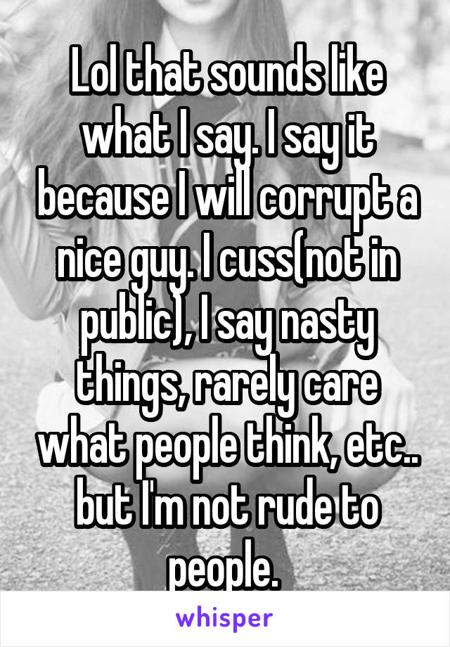 Lol that sounds like what I say. I say it because I will corrupt a nice guy. I cuss(not in public), I say nasty things, rarely care what people think, etc.. but I'm not rude to people. 