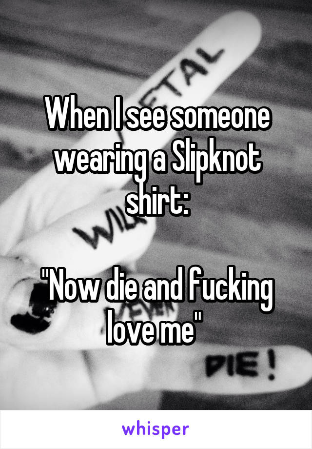 When I see someone wearing a Slipknot shirt:

"Now die and fucking love me" 