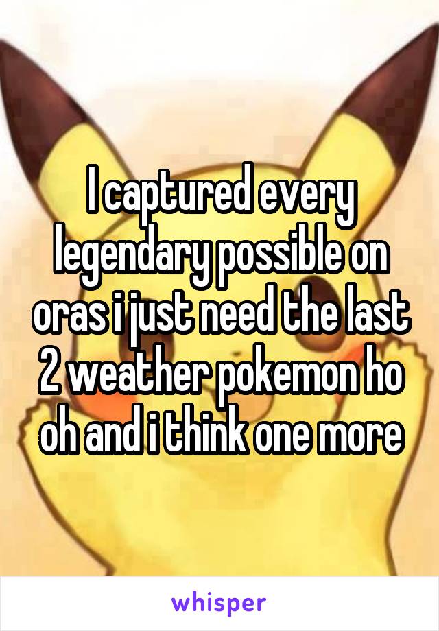 I captured every legendary possible on oras i just need the last 2 weather pokemon ho oh and i think one more