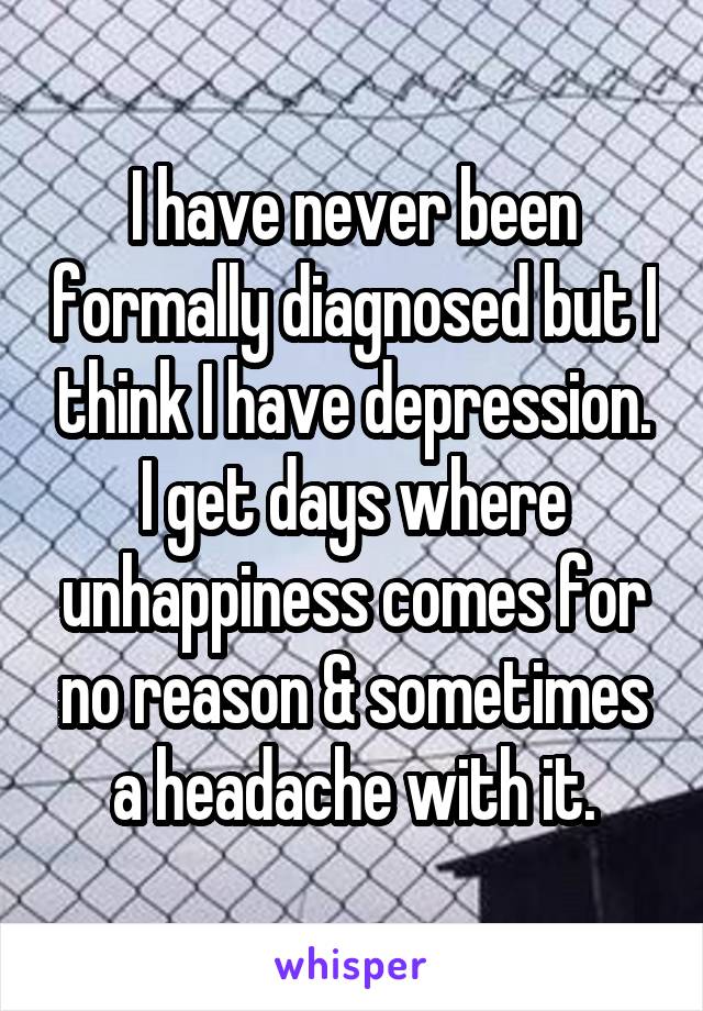 I have never been formally diagnosed but I think I have depression. I get days where unhappiness comes for no reason & sometimes a headache with it.