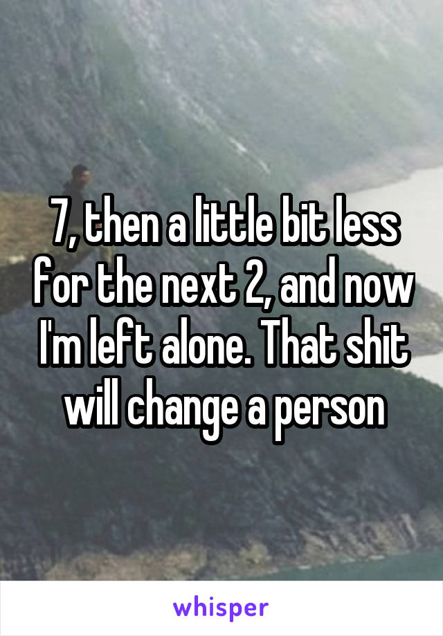 7, then a little bit less for the next 2, and now I'm left alone. That shit will change a person