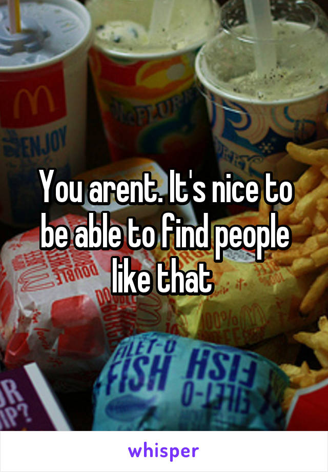 You arent. It's nice to be able to find people like that 