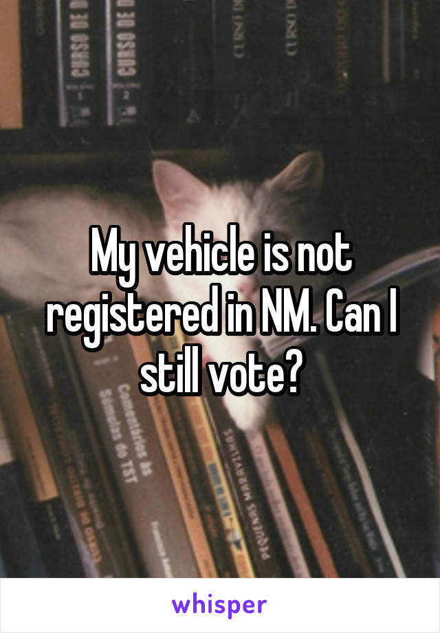 My vehicle is not registered in NM. Can I still vote?