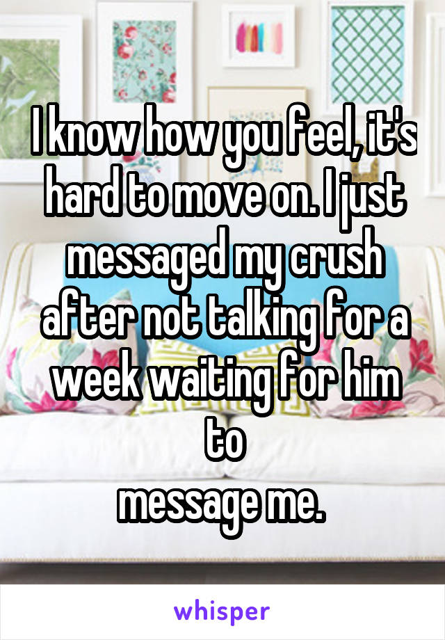 I know how you feel, it's hard to move on. I just messaged my crush after not talking for a week waiting for him to
message me. 