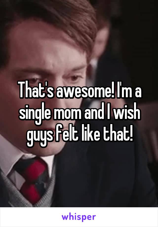 That's awesome! I'm a single mom and I wish guys felt like that!