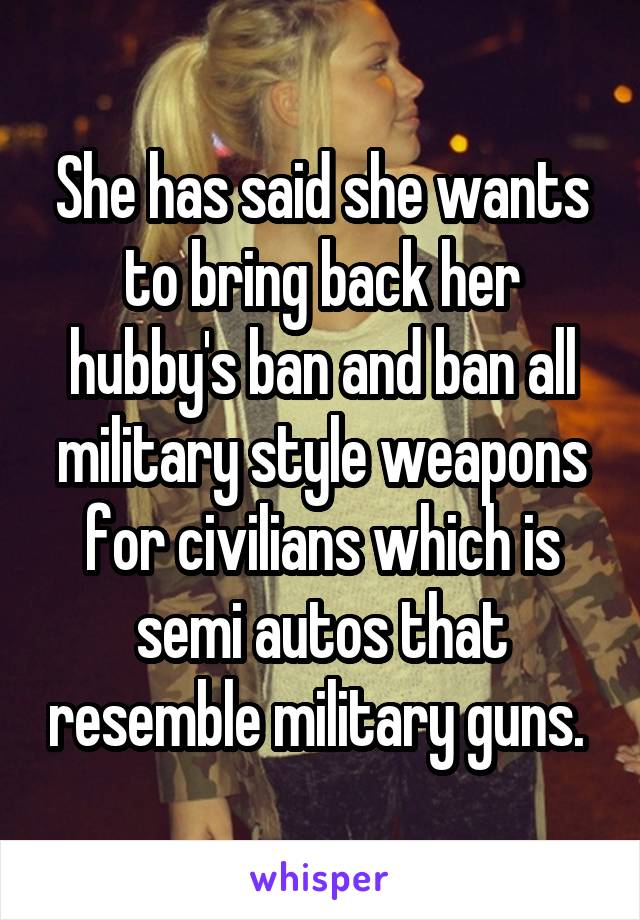 She has said she wants to bring back her hubby's ban and ban all military style weapons for civilians which is semi autos that resemble military guns. 
