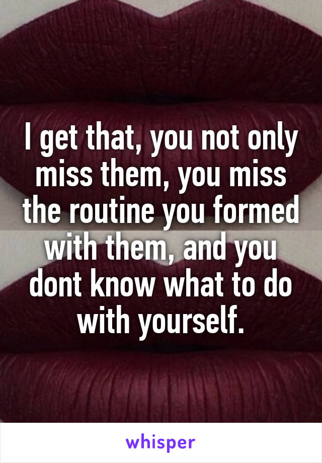 I get that, you not only miss them, you miss the routine you formed with them, and you dont know what to do with yourself.