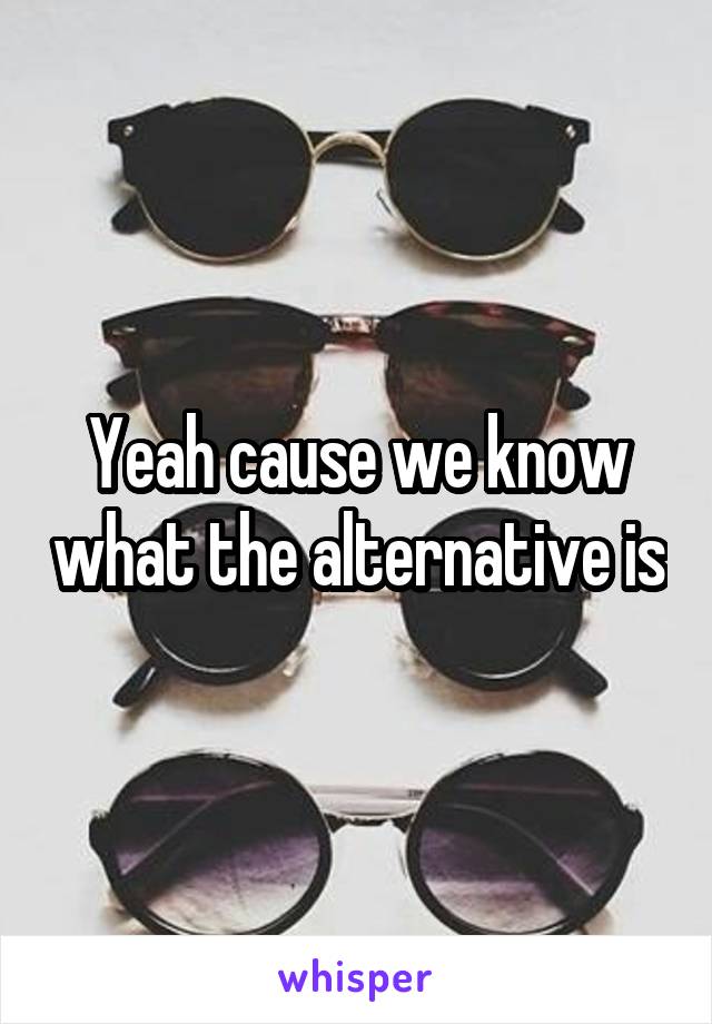 Yeah cause we know what the alternative is
