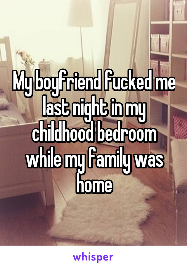 My boyfriend fucked me last night in my childhood bedroom while my family was home
