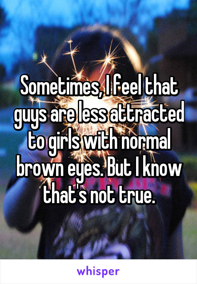 Sometimes, I feel that guys are less attracted to girls with normal brown eyes. But I know that's not true.