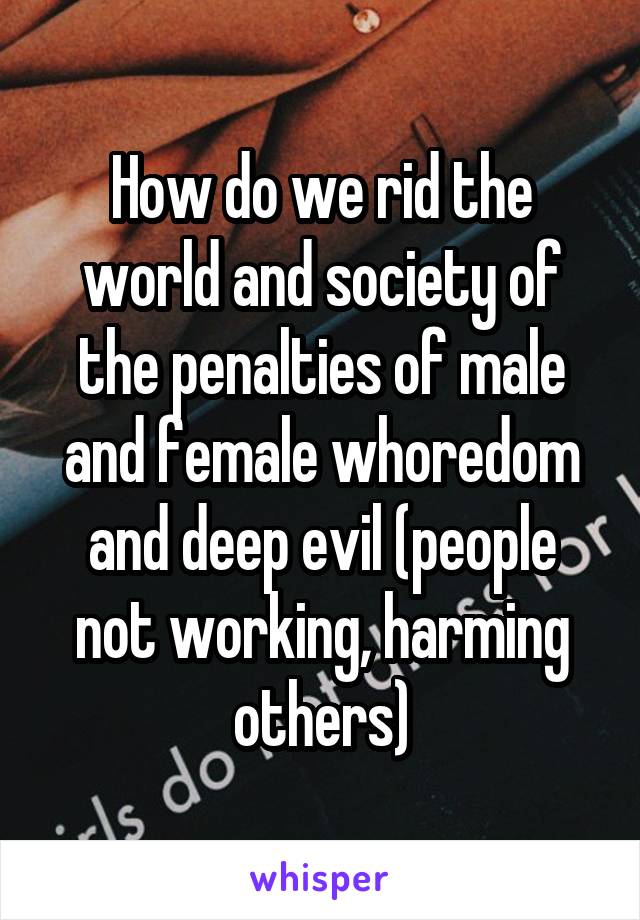 How do we rid the world and society of the penalties of male and female whoredom and deep evil (people not working, harming others)