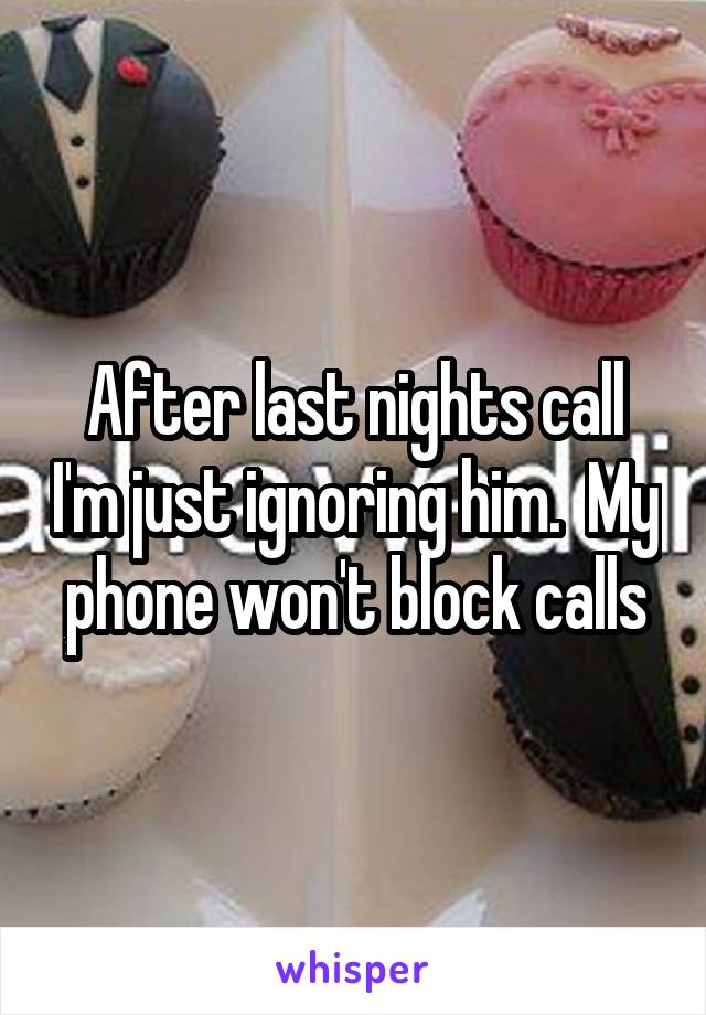 After last nights call I'm just ignoring him.  My phone won't block calls
