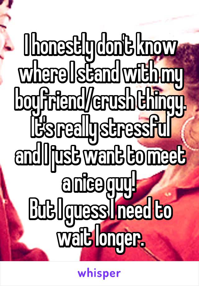 I honestly don't know where I stand with my boyfriend/crush thingy.
It's really stressful and I just want to meet a nice guy! 
But I guess I need to wait longer.