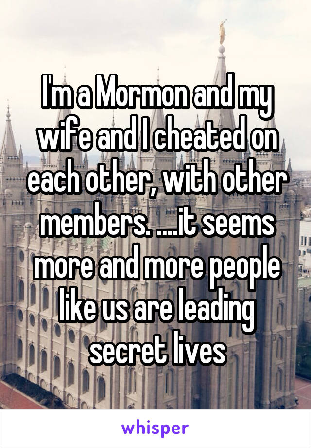 I'm a Mormon and my wife and I cheated on each other, with other members. ....it seems more and more people like us are leading secret lives