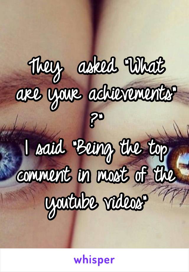 They  asked "What are your achievements" ?"
I said "Being the top comment in most of the youtube videos"