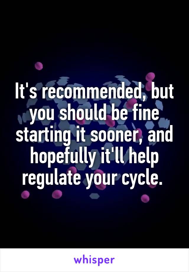 It's recommended, but you should be fine starting it sooner, and hopefully it'll help regulate your cycle. 