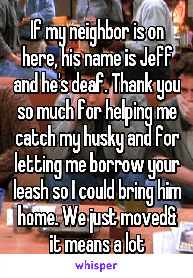 If my neighbor is on here, his name is Jeff and he's deaf. Thank you so much for helping me catch my husky and for letting me borrow your leash so I could bring him home. We just moved& it means a lot