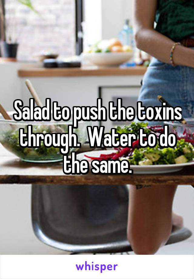 Salad to push the toxins through.  Water to do the same.