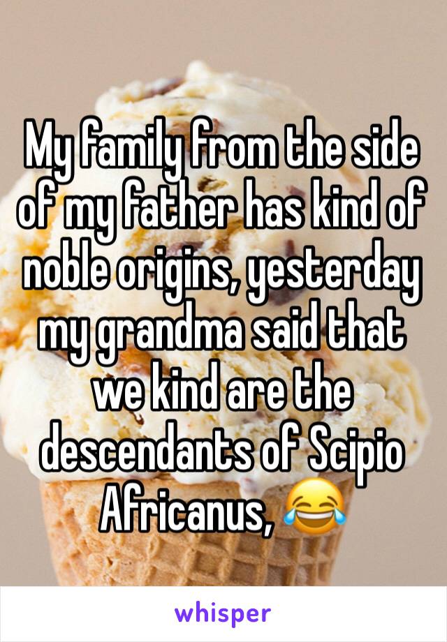 My family from the side of my father has kind of noble origins, yesterday my grandma said that we kind are the descendants of Scipio Africanus, 😂