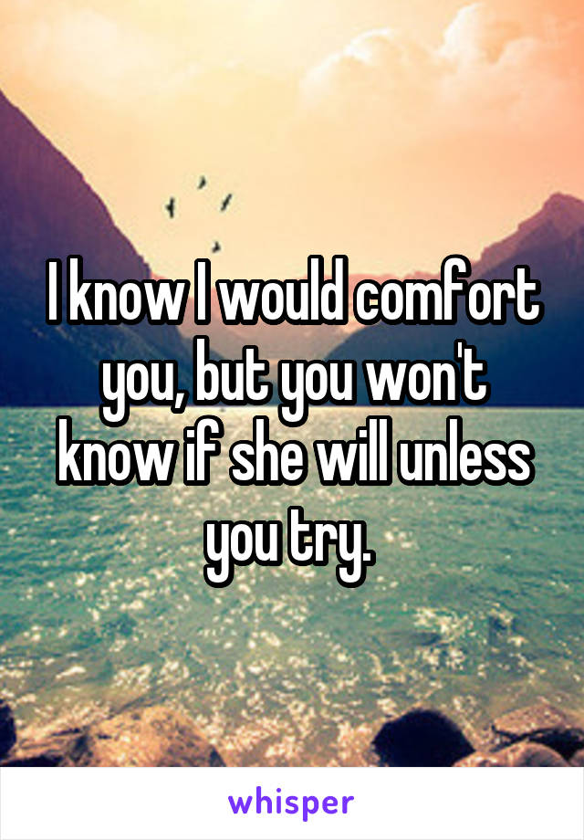 I know I would comfort you, but you won't know if she will unless you try. 