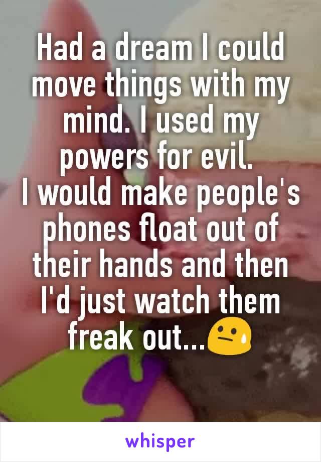 Had a dream I could move things with my mind. I used my powers for evil. 
I would make people's phones float out of their hands and then I'd just watch them freak out...😓
