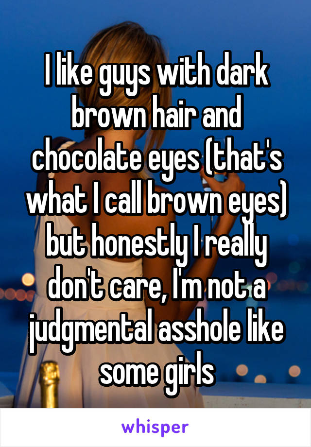 I like guys with dark brown hair and chocolate eyes (that's what I call brown eyes) but honestly I really don't care, I'm not a judgmental asshole like some girls