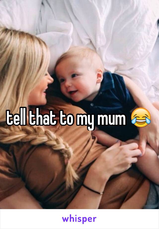 tell that to my mum 😂