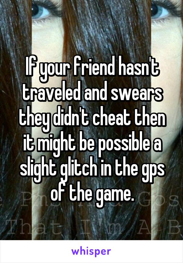 If your friend hasn't traveled and swears they didn't cheat then it might be possible a slight glitch in the gps of the game.