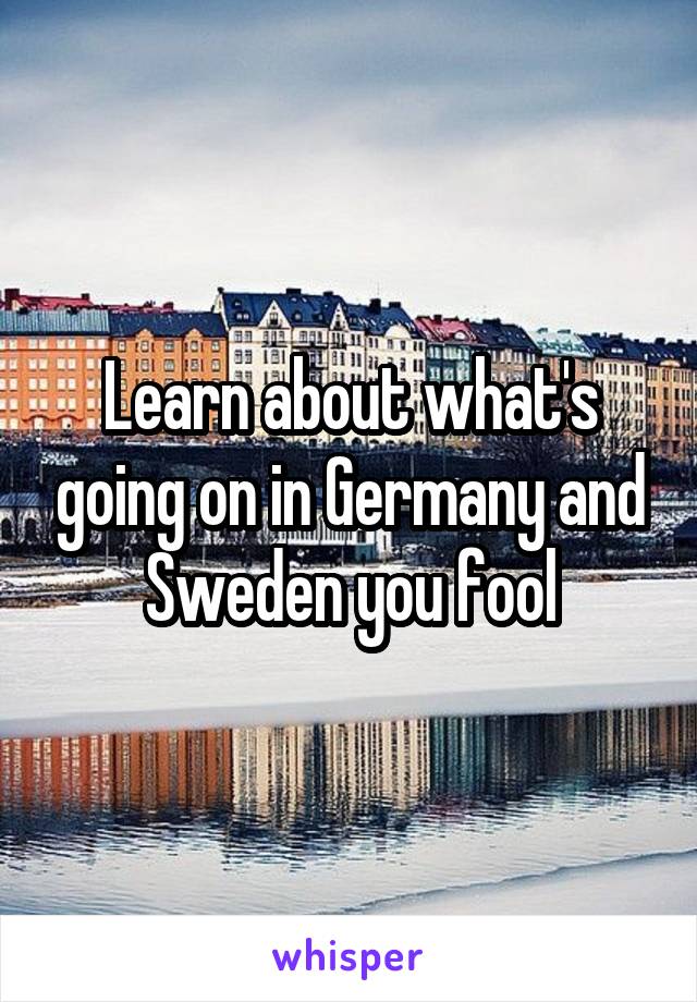 Learn about what's going on in Germany and Sweden you fool