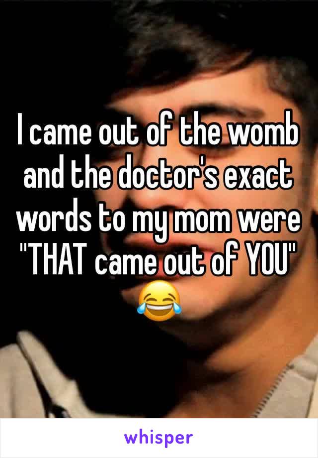 I came out of the womb and the doctor's exact words to my mom were "THAT came out of YOU" 😂
