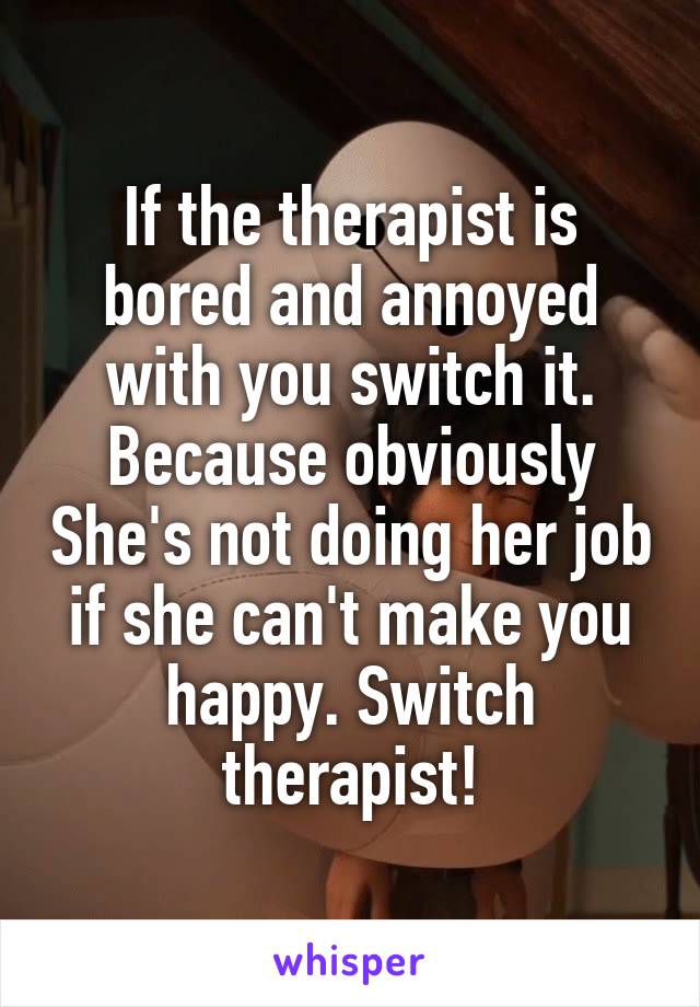 If the therapist is bored and annoyed with you switch it. Because obviously She's not doing her job if she can't make you happy. Switch therapist!