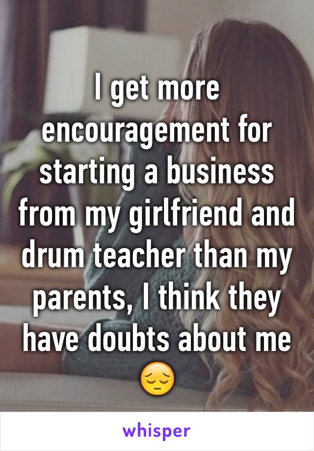 I get more encouragement for starting a business from my girlfriend and drum teacher than my parents, I think they have doubts about me 😔