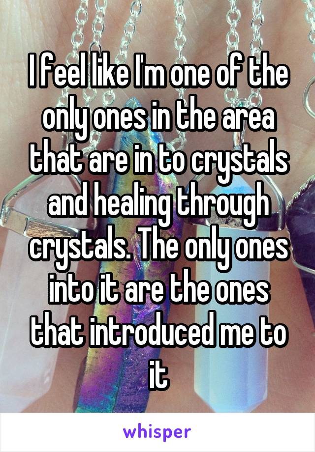 I feel like I'm one of the only ones in the area that are in to crystals and healing through crystals. The only ones into it are the ones that introduced me to it