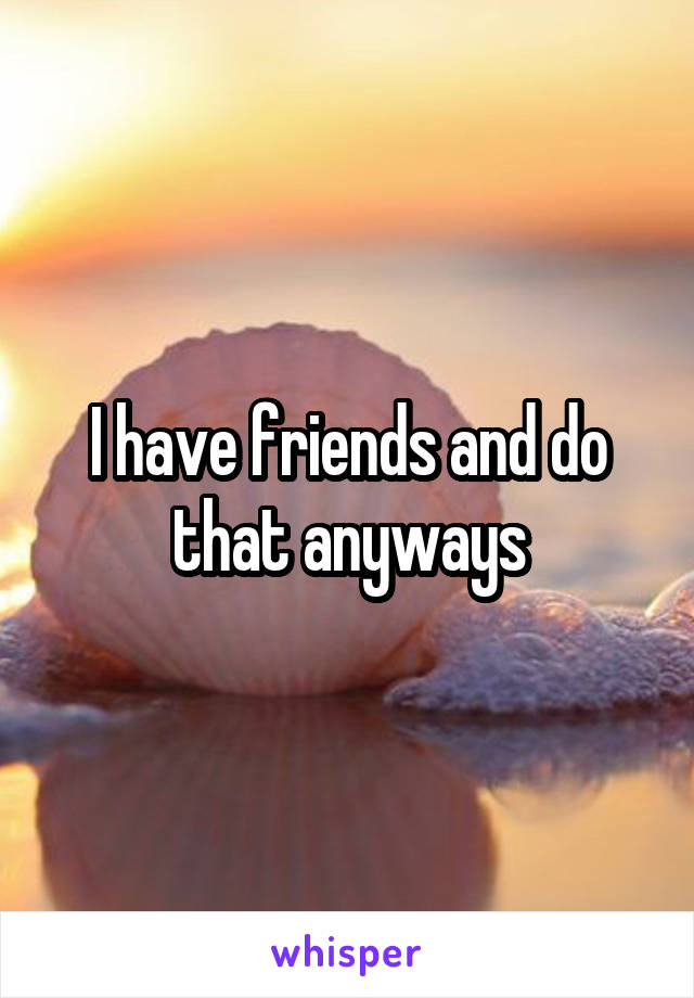 I have friends and do that anyways