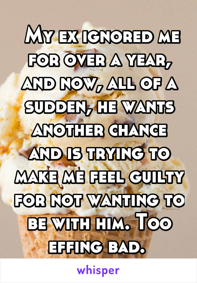  My ex ignored me for over a year, and now, all of a sudden, he wants another chance and is trying to make me feel guilty for not wanting to be with him. Too effing bad. 