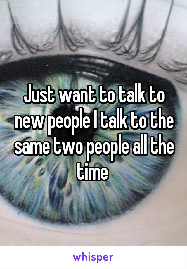 Just want to talk to new people I talk to the same two people all the time 