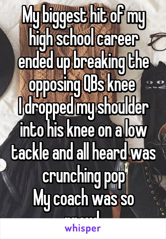 My biggest hit of my high school career ended up breaking the opposing QBs knee 
I dropped my shoulder into his knee on a low tackle and all heard was crunching pop
My coach was so proud 