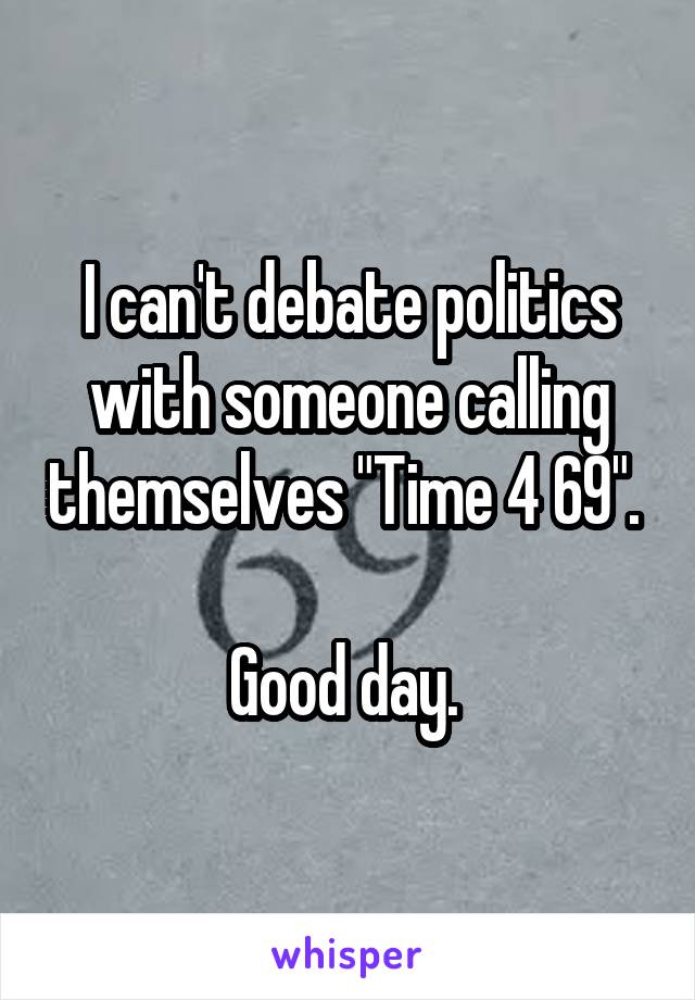 I can't debate politics with someone calling themselves "Time 4 69". 

Good day. 