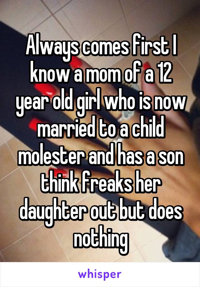 Always comes first I know a mom of a 12 year old girl who is now married to a child molester and has a son think freaks her daughter out but does nothing