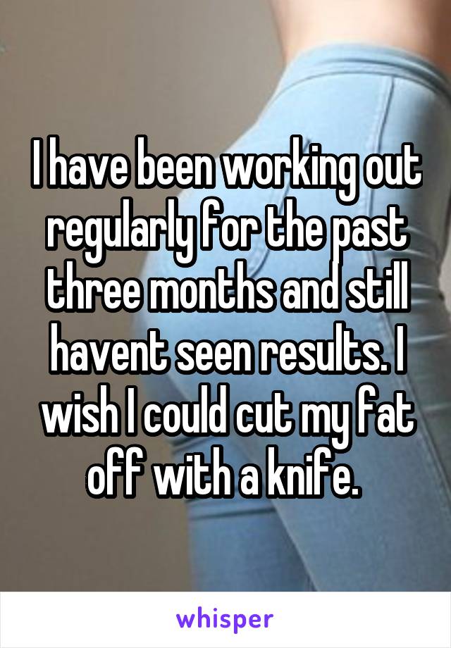 I have been working out regularly for the past three months and still havent seen results. I wish I could cut my fat off with a knife. 