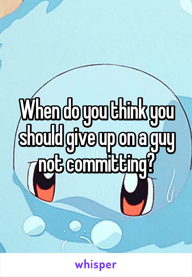 When do you think you should give up on a guy not committing?