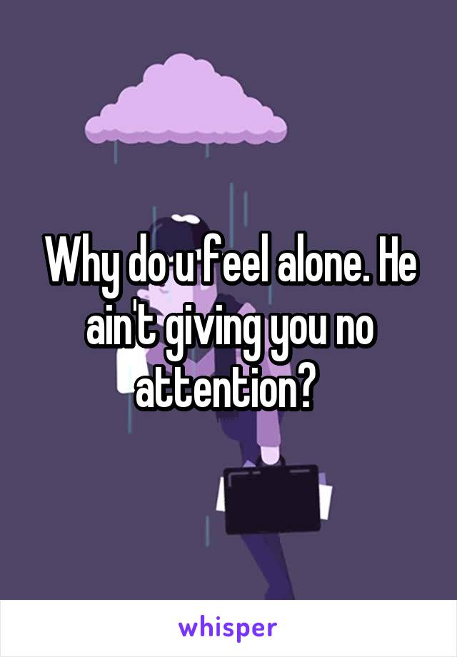 Why do u feel alone. He ain't giving you no attention? 