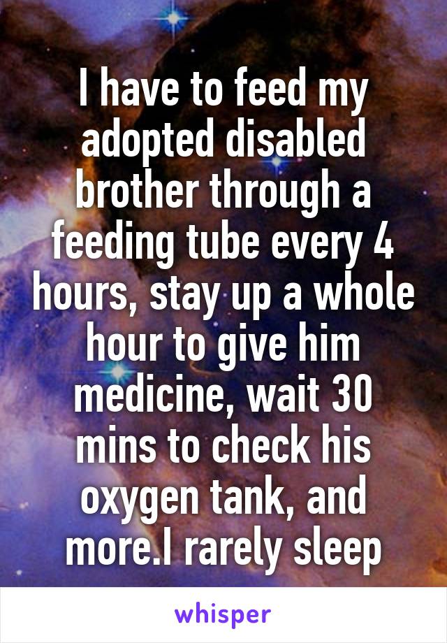 I have to feed my adopted disabled brother through a feeding tube every 4 hours, stay up a whole hour to give him medicine, wait 30 mins to check his oxygen tank, and more.I rarely sleep