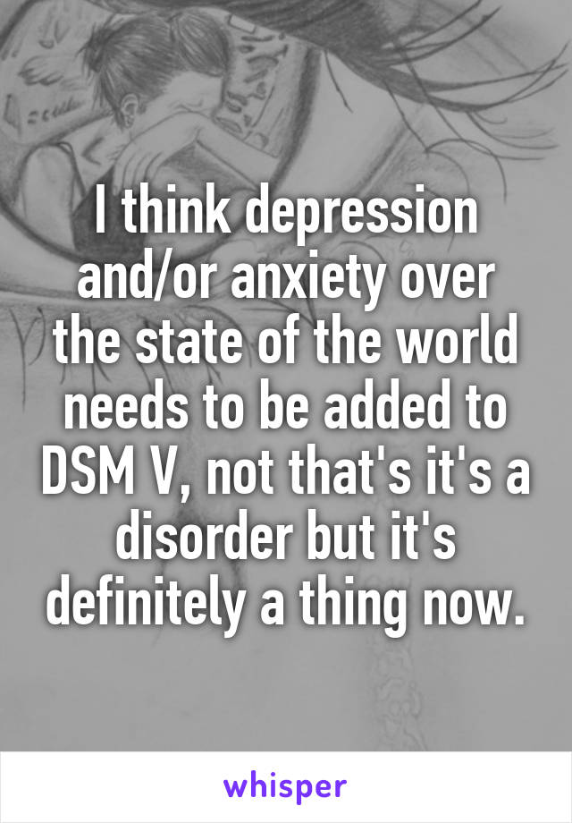 I think depression and/or anxiety over the state of the world needs to be added to DSM V, not that's it's a disorder but it's definitely a thing now.